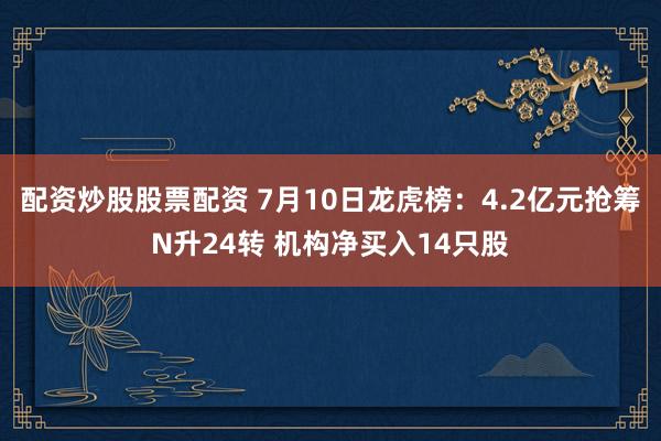 配资炒股股票配资 7月10日龙虎榜：4.2亿元抢筹N升24转 机构净买入14只股