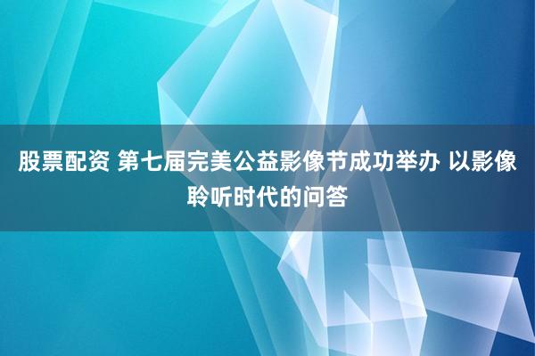 股票配资 第七届完美公益影像节成功举办 以影像聆听时代的问答