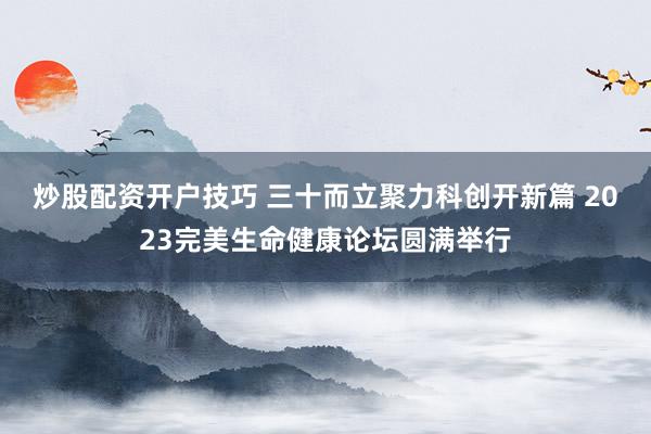 炒股配资开户技巧 三十而立聚力科创开新篇 2023完美生命健康论坛圆满举行