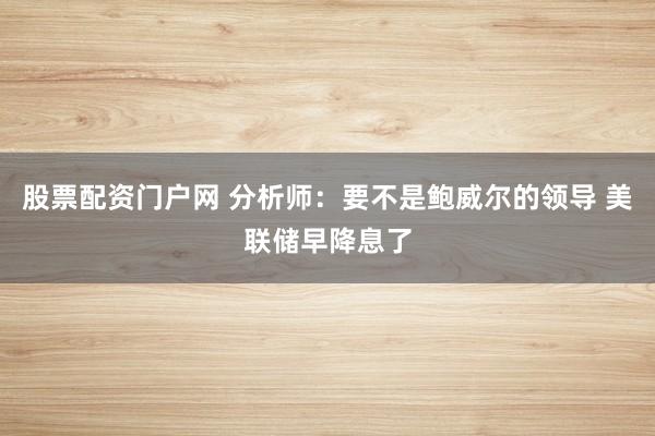 股票配资门户网 分析师：要不是鲍威尔的领导 美联储早降息了