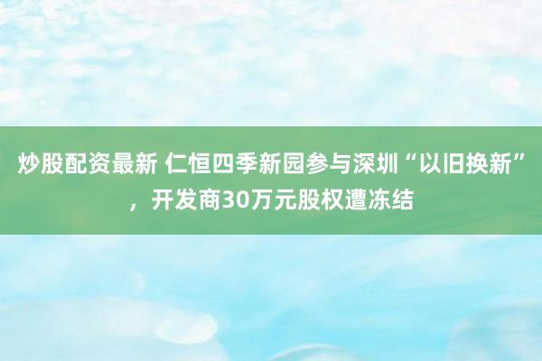 炒股配资最新 仁恒四季新园参与深圳“以旧换新”，开发商30万元股权遭冻结