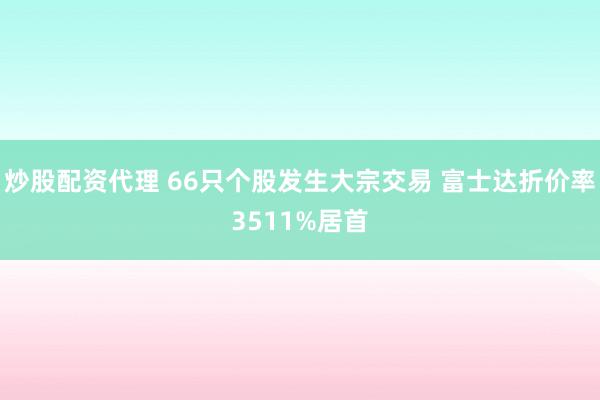 炒股配资代理 66只个股发生大宗交易 富士达折价率3511%居首