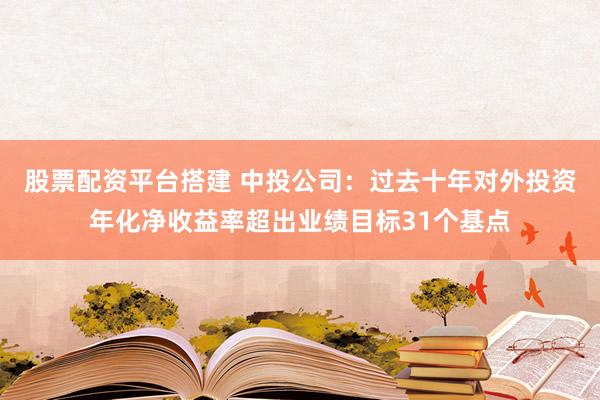 股票配资平台搭建 中投公司：过去十年对外投资年化净收益率超出业绩目标31个基点