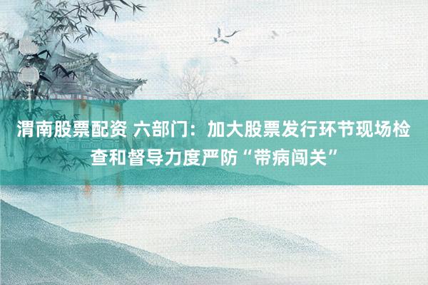 渭南股票配资 六部门：加大股票发行环节现场检查和督导力度严防“带病闯关”