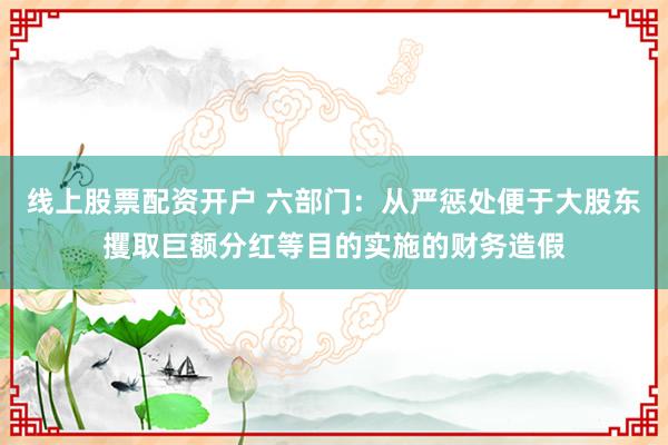 线上股票配资开户 六部门：从严惩处便于大股东攫取巨额分红等目的实施的财务造假