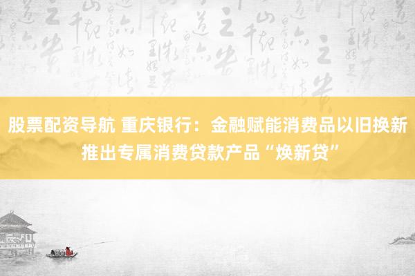 股票配资导航 重庆银行：金融赋能消费品以旧换新 推出专属消费贷款产品“焕新贷”