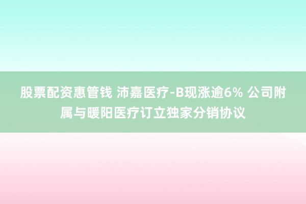 股票配资惠管钱 沛嘉医疗-B现涨逾6% 公司附属与暖阳医疗订立独家分销协议