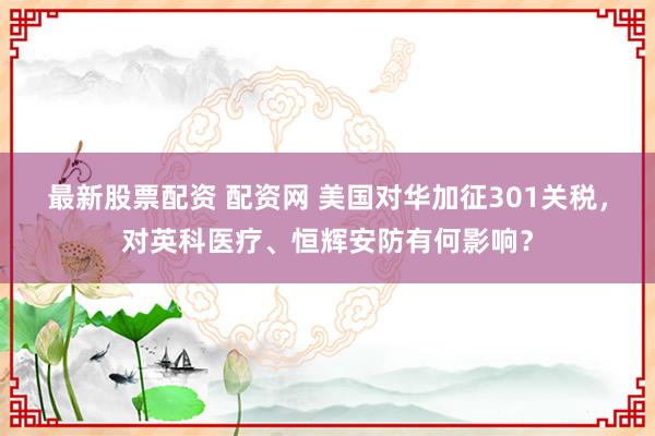 最新股票配资 配资网 美国对华加征301关税，对英科医疗、恒辉安防有何影响？