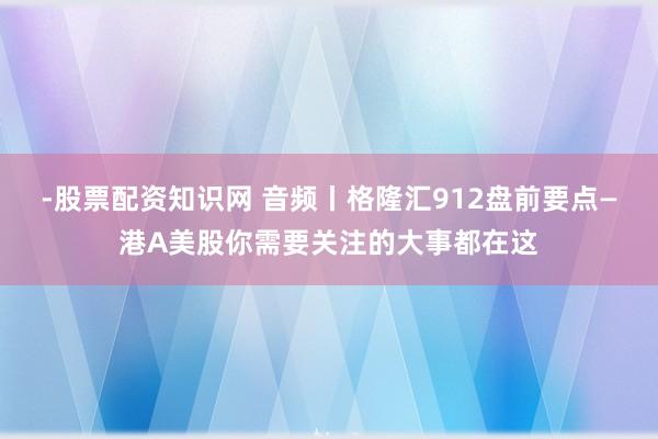 -股票配资知识网 音频丨格隆汇912盘前要点—港A美股你需要关注的大事都在这