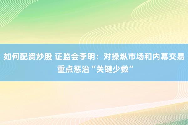 如何配资炒股 证监会李明：对操纵市场和内幕交易 重点惩治“关键少数”