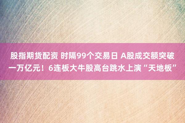 股指期货配资 时隔99个交易日 A股成交额突破一万亿元！6连板大牛股高台跳水上演“天地板”