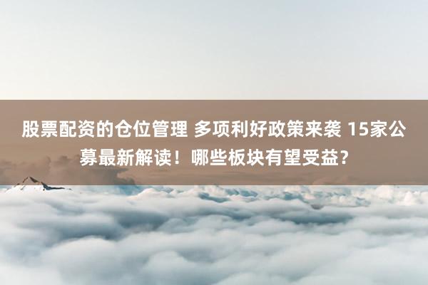 股票配资的仓位管理 多项利好政策来袭 15家公募最新解读！哪些板块有望受益？