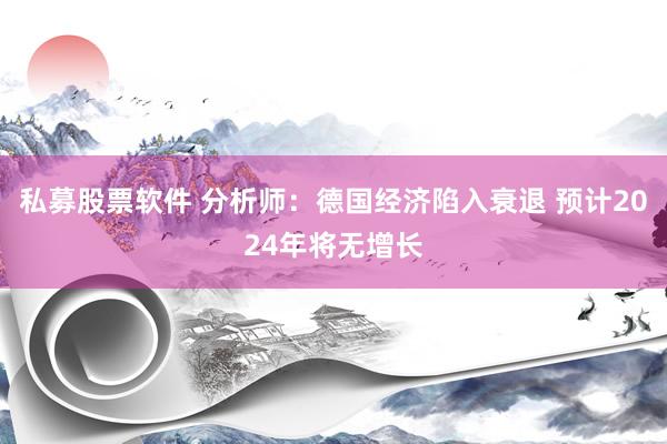 私募股票软件 分析师：德国经济陷入衰退 预计2024年将无增长