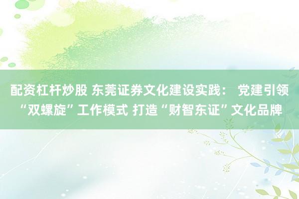 配资杠杆炒股 东莞证券文化建设实践： 党建引领“双螺旋”工作模式 打造“财智东证”文化品牌