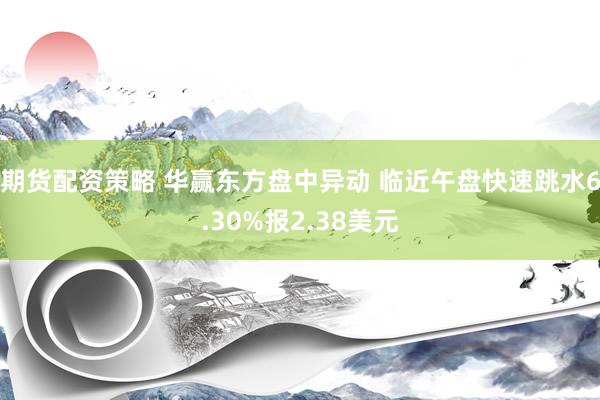 期货配资策略 华赢东方盘中异动 临近午盘快速跳水6.30%报2.38美元