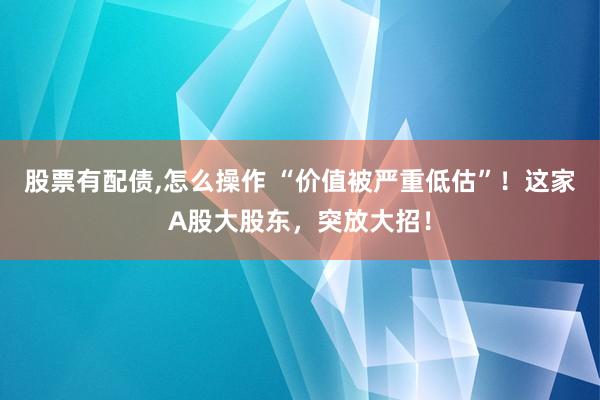 股票有配债,怎么操作 “价值被严重低估”！这家A股大股东，突放大招！