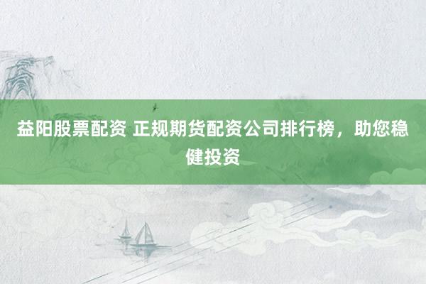 益阳股票配资 正规期货配资公司排行榜，助您稳健投资