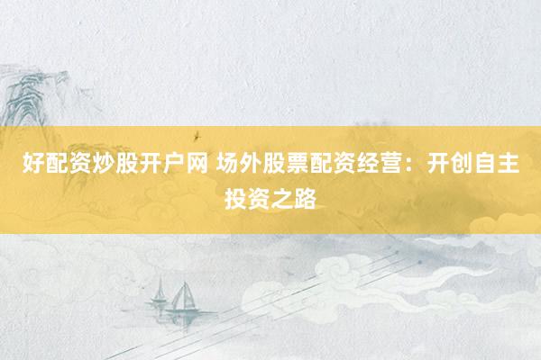 好配资炒股开户网 场外股票配资经营：开创自主投资之路