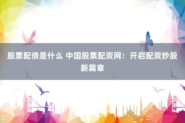 股票配债是什么 中国股票配资网：开启配资炒股新篇章