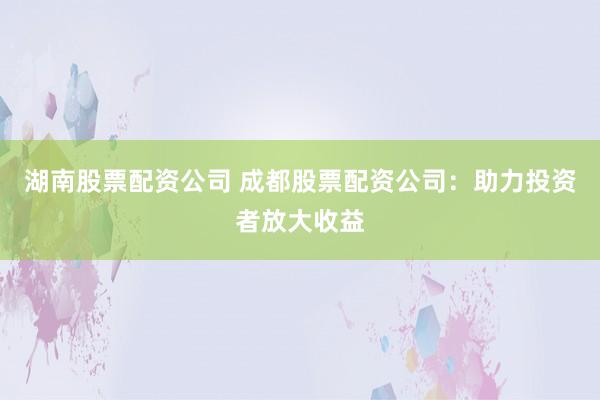 湖南股票配资公司 成都股票配资公司：助力投资者放大收益