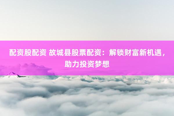 配资股配资 故城县股票配资：解锁财富新机遇，助力投资梦想