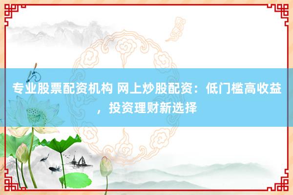 专业股票配资机构 网上炒股配资：低门槛高收益，投资理财新选择