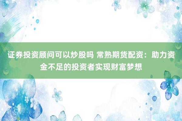 证券投资顾问可以炒股吗 常熟期货配资：助力资金不足的投资者实现财富梦想