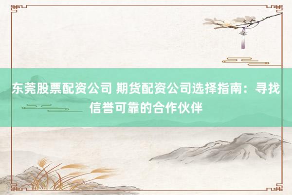 东莞股票配资公司 期货配资公司选择指南：寻找信誉可靠的合作伙伴