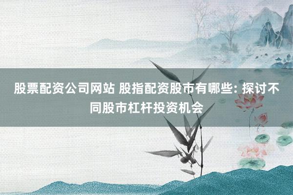 股票配资公司网站 股指配资股市有哪些: 探讨不同股市杠杆投资机会