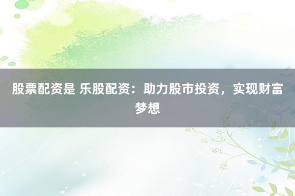 股票配资是 乐股配资：助力股市投资，实现财富梦想